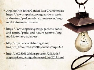 Ang Mo Kio Town Garden East Characteristic
https://www.nparks.gov.sg/gardens-parks-
and-nature/parks-and-nature-reserves/ang-
mo-kio-town-garden-east
https://www.nparks.gov.sg/gardens-parks-
and-nature/parks-and-nature-reserves/ang-
mo-kio-town-garden-east
http://nparks.eventshub.sg/fms/
fms_wb_Resource.aspx?ResourceGroupID=2
http://j0035001-2.blogspot.com/2013/06/
ang-mo-kio-town-garden-east-june-2013.html
 
