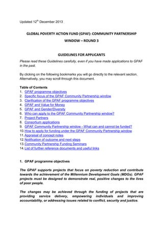 Updated 12th December 2013 
GLOBAL POVERTY ACTION FUND (GPAF): COMMUNITY PARTNERSHIP WINDOW – ROUND 3 
GUIDELINES FOR APPLICANTS 
Please read these Guidelines carefully, even if you have made applications to GPAF in the past. 
By clicking on the following bookmarks you will go directly to the relevant section. Alternatively, you may scroll through this document. 
Table of Contents 
1. GPAF programme objectives 
2. Specific focus of the GPAF Community Partnership window 
3. Clarification of the GPAF programme objectives 
4. GPAF and Value for Money 
5. GPAF and Gender/Diversity 
6. Who can apply to the GPAF Community Partnership window? 
7. Project Partners 
8. Consortium applications 
9. GPAF Community Partnership window - What can and cannot be funded? 
10. How to apply for funding under the GPAF Community Partnership window 
11. Appraisal of concept notes 
12. Notification of outcome and next steps 
13. Community Partnership Funding Seminars 
14. List of further reference documents and useful links 
1. GPAF programme objectives 
The GPAF supports projects that focus on poverty reduction and contribute towards the achievement of the Millennium Development Goals (MDGs). GPAF projects must be designed to demonstrate real, positive changes to the lives of poor people. 
The changes may be achieved through the funding of projects that are providing service delivery, empowering individuals and improving accountability, or addressing issues related to conflict, security and justice. 
 