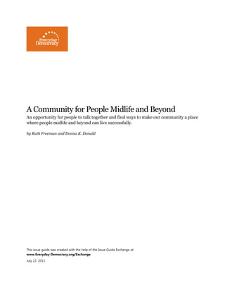 A Community for People Midlife and Beyond
An opportunity for people to talk together and find ways to make our community a place
where people midlife and beyond can live successfully.
by Ruth Freeman and Donna K. Donald
This issue guide was created with the help of the Issue Guide Exchange at
www.Everyday-Democracy.org/Exchange.
July 22, 2011
 