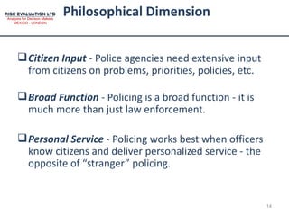Philosophical Dimension Citizen Input  - Police agencies need extensive input from citizens on problems, priorities, policies, etc.  Broad Function  - Policing is a broad function - it is much more than just law enforcement.  Personal Service  - Policing works best when officers know citizens and deliver personalized service - the opposite of “stranger” policing. 