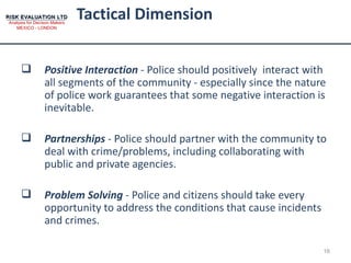 Tactical Dimension  Positive Interaction  - Police should positively  interact with all segments of the community - especially since the nature of police work guarantees that some negative interaction is inevitable. Partnerships  - Police should partner with the community to deal with crime/problems, including collaborating with public and private agencies.  Problem Solving  - Police and citizens should take every opportunity to address the conditions that cause incidents and crimes. 