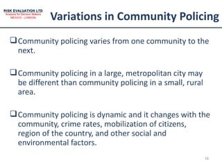 Variations in Community Policing Community policing varies from one community to the next. Community policing in a large, metropolitan city may be different than community policing in a small, rural area. Community policing is dynamic and it changes with the community, crime rates, mobilization of citizens, region of the country, and other social and environmental factors. 