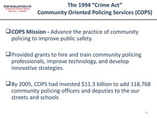 The 1994 “Crime Act” Community Oriented Policing Services (COPS) COPS Mission -  Advance the practice of community policing to improve public safety. Provided grants to hire and train community policing professionals, improve technology, and develop innovative strategies. By 2005, COPS had invested $11.3 billion to add 118,768 community policing officers and deputies to the our streets and schools 