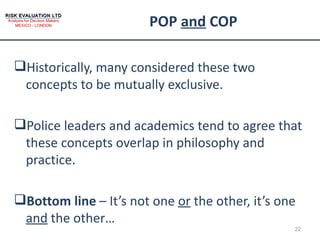 POP  and  COP Historically, many considered these two concepts to be mutually exclusive. Police leaders and academics tend to agree that these concepts overlap in philosophy and practice. Bottom line  – It’s not one  or  the other, it’s one  and  the other… 