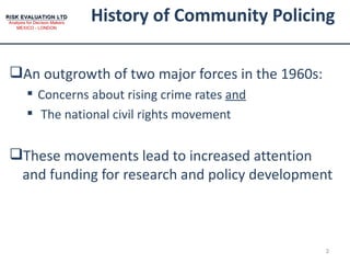 History of Community Policing An outgrowth of two major forces in the 1960s: Concerns about rising crime rates  and The national civil rights movement These movements lead to increased attention and funding for research and policy development 