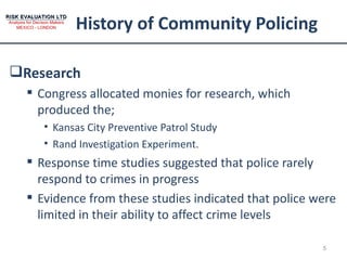 History of Community Policing Research Congress allocated monies for research, which produced the; Kansas City Preventive Patrol Study Rand Investigation Experiment. Response time studies suggested that police rarely respond to crimes in progress Evidence from these studies indicated that police were limited in their ability to affect crime levels 