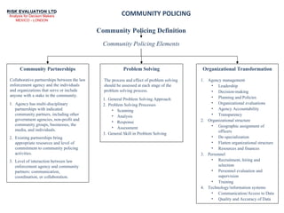 COMMUNITY POLICING Community Policing Definition Agency has multi-disciplinary partnerships with indicated community partners, including other government agencies, non-profit and community groups, businesses, the media, and individuals. Existing partnerships bring appropriate resources and level of commitment to community policing activities. Level of interaction between law enforcement agency and community partners: communication, coordination, or collaboration. Community Partnerships Collaborative partnerships between the law enforcement agency and the individuals and organizations that serve or include anyone with a stake in the community. Problem Solving Organizational Transformation Community Policing Elements The process and effect of problem solving should be assessed at each stage of the problem solving process. Agency management Leadership  Decision-making  Planning and Policies Organizational evaluations Agency Accountability  Transparency  Organizational structure  Geographic assignment of officers De-specialization Flatten organizational structure Resources and finances  Personnel Recruitment, hiring and selection Personnel evaluation and supervision Training  Technology/information systems  Communication/Access to Data Quality and Accuracy of Data General Problem Solving Approach Problem Solving Processes Scanning Analysis Response Assessment General Skill in Problem Solving 