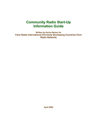 Community Radio Start-Up
Information Guide
Written by Karina Barker for
Farm Radio International (Formerly Developing Countries Farm
Radio Network)
April 2008
 