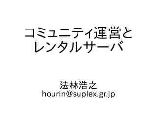 コミュニティ運営と
レンタルサーバ
法林浩之
hourin@suplex.gr.jp
 