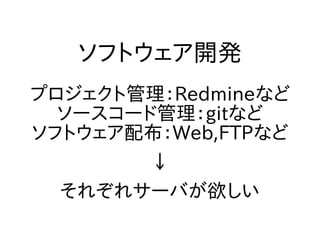 ソフトウェア開発
プロジェクト管理：Redmineなど
ソースコード管理：gitなど
ソフトウェア配布：Web,FTPなど
↓
それぞれサーバが欲しい
 