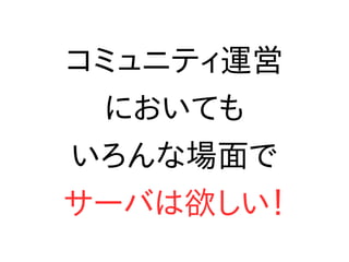 コミュニティ運営
においても
いろんな場面で
サーバは欲しい！
 