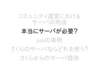 コミュニティ運営における
サーバの用途
本当にサーバが必要？
jusの実例
さくらのサーバならどれを使う？
さくらからのサーバ提供
 
