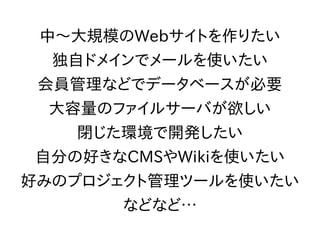 中～大規模のWebサイトを作りたい
独自ドメインでメールを使いたい
会員管理などでデータベースが必要
大容量のファイルサーバが欲しい
閉じた環境で開発したい
自分の好きなCMSやWikiを使いたい
好みのプロジェクト管理ツールを使いたい
などなど…
 