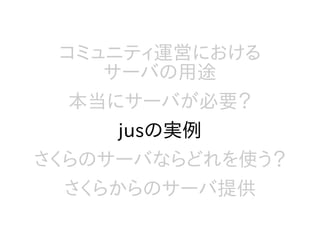 コミュニティ運営における
サーバの用途
本当にサーバが必要？
jusの実例
さくらのサーバならどれを使う？
さくらからのサーバ提供
 