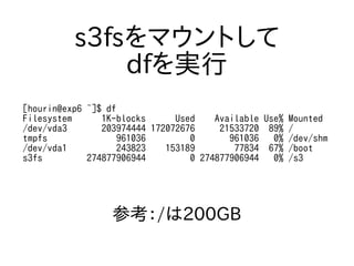 s3fsをマウントして
dfを実行
[hourin@exp6 ~]$ df
Filesystem 1K-blocks Used Available Use% Mounted
/dev/vda3 203974444 172072676 21533720 89% /
tmpfs 961036 0 961036 0% /dev/shm
/dev/vda1 243823 153189 77834 67% /boot
s3fs 274877906944 0 274877906944 0% /s3
参考：/は200GB
 