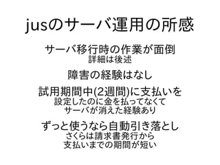 jusのサーバ運用の所感
サーバ移行時の作業が面倒
詳細は後述
障害の経験はなし
試用期間中(2週間)に支払いを
設定したのに金を払ってなくて
サーバが消えた経験あり
ずっと使うなら自動引き落とし
さくらは請求書発行から
支払いまでの期間が短い
 