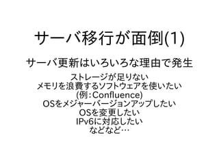 サーバ移行が面倒(1)
サーバ更新はいろいろな理由で発生
ストレージが足りない
メモリを浪費するソフトウェアを使いたい
(例：Confluence)
OSをメジャーバージョンアップしたい
OSを変更したい
IPv6に対応したい
などなど…
 