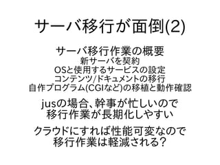 サーバ移行が面倒(2)
サーバ移行作業の概要
新サーバを契約
OSと使用するサービスの設定
コンテンツ/ドキュメントの移行
自作プログラム(CGIなど)の移植と動作確認
jusの場合、幹事が忙しいので
移行作業が長期化しやすい
クラウドにすれば性能可変なので
移行作業は軽減される？
 