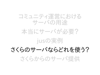 コミュニティ運営における
サーバの用途
本当にサーバが必要？
jusの実例
さくらのサーバならどれを使う？
さくらからのサーバ提供
 