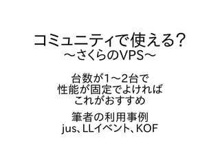 コミュニティで使える？
～さくらのVPS～
台数が1～2台で
性能が固定でよければ
これがおすすめ
筆者の利用事例
jus、LLイベント、KOF
 