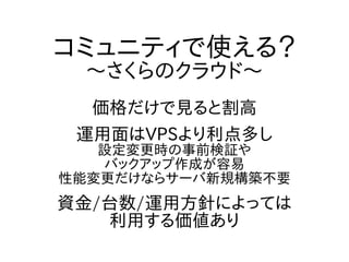 コミュニティで使える？
～さくらのクラウド～
価格だけで見ると割高
運用面はVPSより利点多し
設定変更時の事前検証や
バックアップ作成が容易
性能変更だけならサーバ新規構築不要
資金/台数/運用方針によっては
利用する価値あり
 