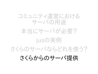 コミュニティ運営における
サーバの用途
本当にサーバが必要？
jusの実例
さくらのサーバならどれを使う？
さくらからのサーバ提供
 