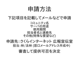 申請方法
下記項目を記載してメールなどで申請
コミュニティ名
サーバの用途
使用期間
担当者名と連絡先
その他(特殊な要望など)
申請先：さくらインターネット 広報宣伝室
　担当：林/法林 (窓口メールアドレス作成中)
審査して提供可否を決定
 