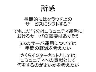 所感
長期的にはクラウド上の
サービスにシフトする？
でもまだ当分はコミュニティ運営に
おけるサーバの需要はありそう
jusのサーバ運用については
手間の軽減を考えたい
さくらインターネットとしては
コミュニティへの貢献として
何をするのがよいかを考えたい
 