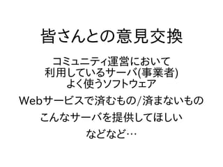 皆さんとの意見交換
コミュニティ運営において
利用しているサーバ(事業者)
よく使うソフトウェア
Webサービスで済むもの/済まないもの
こんなサーバを提供してほしい
などなど…
 