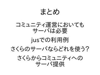 まとめ
コミュニティ運営においても
サーバは必要
jusでの利用例
さくらのサーバならどれを使う？
さくらからコミュニティへの
サーバ提供
 