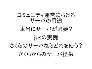 コミュニティ運営における
サーバの用途
本当にサーバが必要？
jusの実例
さくらのサーバならどれを使う？
さくらからのサーバ提供
 