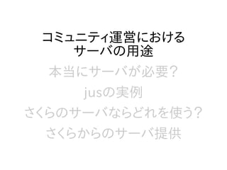 コミュニティ運営における
サーバの用途
本当にサーバが必要？
jusの実例
さくらのサーバならどれを使う？
さくらからのサーバ提供
 
