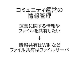 コミュニティ運営の
情報管理
運営に関する情報や
ファイルを共有したい
↓
情報共有はWikiなど
ファイル共有はファイルサーバ
 
