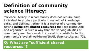 Definition of community
science literacy:
“Science literacy in a community does not require each
individual to attain a particular threshold of knowledge,
skills, and abilities; rather, it is a matter of a community
having sufficient shared resources that are distributed
and organized in such a way that the varying abilities of
community members work in concert to contribute to the
community's overall well-being”(NAS, Science Literacy 73).
Q: What are “sufficient shared
resources”?
 