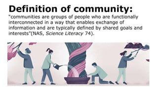 Definition of community:
“communities are groups of people who are functionally
interconnected in a way that enables exchange of
information and are typically defined by shared goals and
interests”(NAS, Science Literacy 74).
 