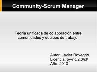 Community-Scrum Manager




Teoría unificada de colaboración entre
 comunidades y equipos de trabajo.



                    Autor: Javier Rovegno
                    Licencia: by-nc/2.0/cl/
                    Año: 2010
 