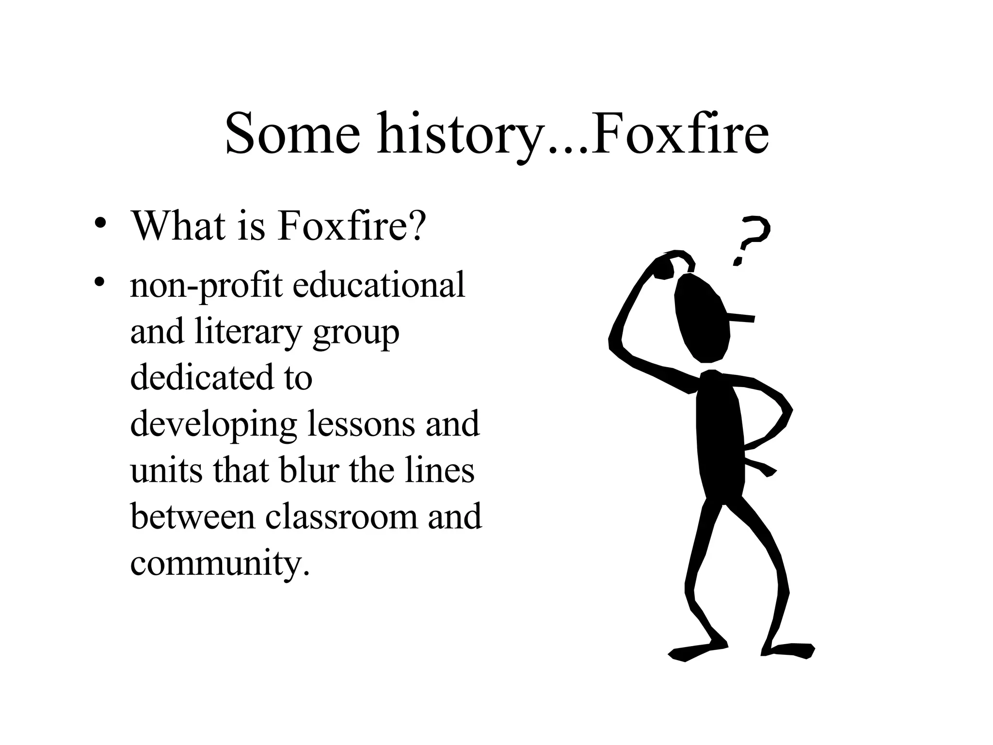 Some history...Foxfire What is Foxfire? non-profit educational and literary group dedicated to  developing lessons and units that blur the lines between classroom and community.  