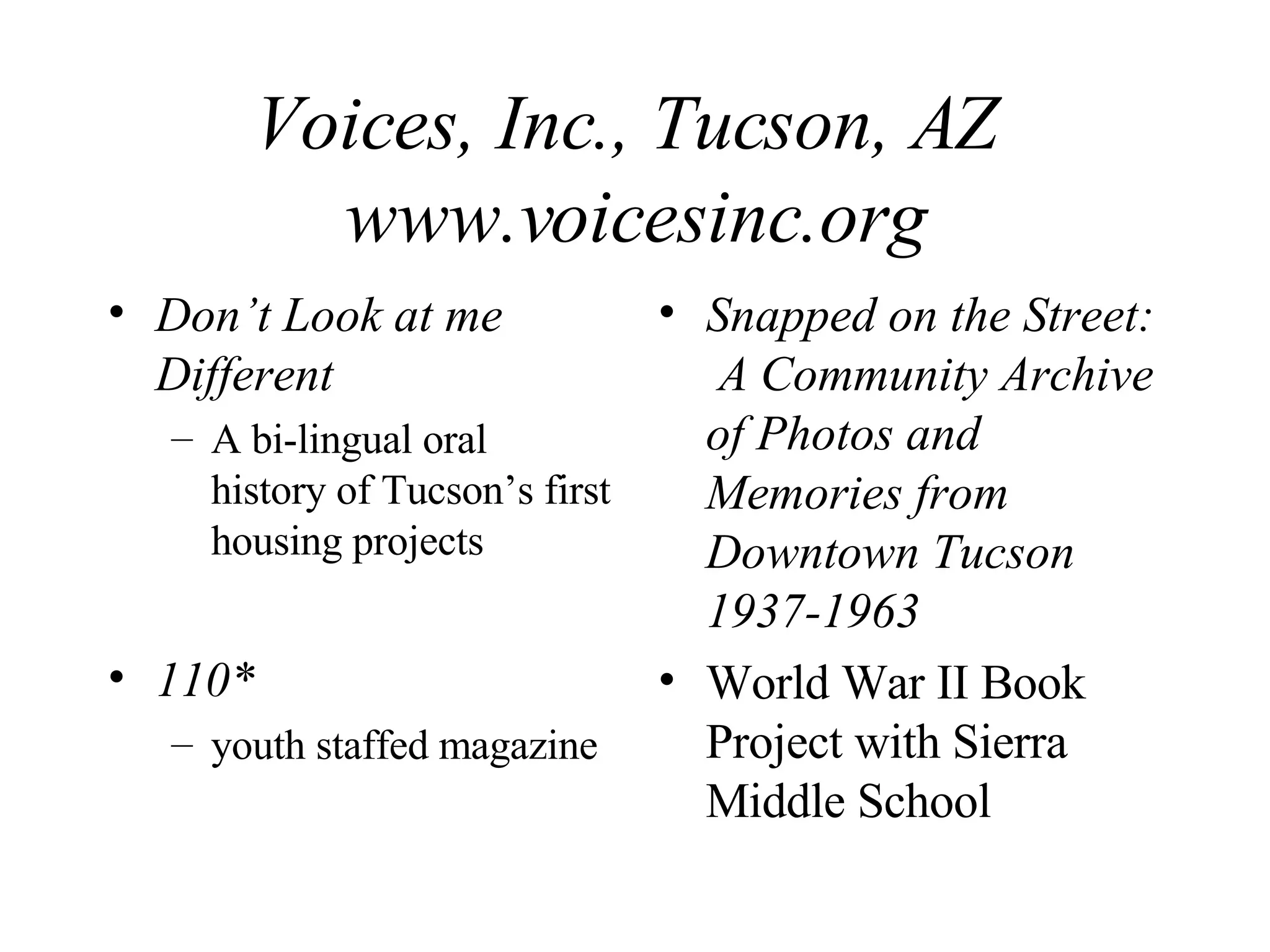 Voices, Inc., Tucson, AZ  www.voicesinc.org Don’t Look at me Different A bi-lingual oral history of Tucson’s first housing projects 110* youth staffed magazine Snapped on the Street:  A Community Archive of Photos and Memories from Downtown Tucson 1937-1963 World War II Book Project with Sierra Middle School 