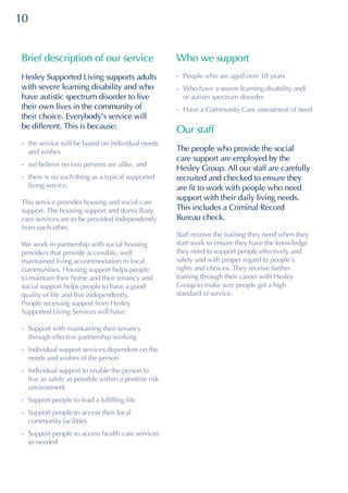 10
Brief description of our service
Hesley Supported Living supports adults
with severe learning disability and who
have autistic spectrum disorder to live
their own lives in the community of
their choice. Everybody’s service will
be different. This is because:
•	the service will be based on individual needs
and wishes
•	we believe no two persons are alike, and
•	there is no such thing as a typical supported
living service.
This service provides housing and social care
support. The housing support and domiciliary
care services are to be provided independently
from each other.
We work in partnership with social housing
providers that provide accessible, well
maintained living accommodation in local
communities. Housing support helps people
to maintain their home and their tenancy and
social support helps people to have a good
quality of life and live independently.
People receiving support from Hesley
Supported Living Services will have:
•	Support with maintaining their tenancy
through effective partnership working
•	Individual support services dependent on the
needs and wishes of the person
•	Individual support to enable the person to
live as safely as possible within a positive risk
environment
•	Support people to lead a fulfilling life
•	Support people to access their local
community facilities
•	Support people to access health care services
as needed
Who we support
•	People who are aged over 18 years
•	Who have a severe learning disability and/
or autism spectrum disorder
•	Have a Community Care assessment of need
Our staff
The people who provide the social
care support are employed by the
Hesley Group. All our staff are carefully
recruited and checked to ensure they
are fit to work with people who need
support with their daily living needs.
This includes a Criminal Record
Bureau check.
Staff receive the training they need when they
start work to ensure they have the knowledge
they need to support people effectively and
safely and with proper regard to people’s
rights and choices. They receive further
training through their career with Hesley
Group to make sure people get a high
standard of service.
 