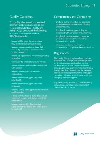 Supported Living 11
Quality Outcomes
The quality of our service is assessed
internally and externally against the
“Essential Standards of Quality and
Safety” (CQC 2010) and the following
outcome statements (based on
REACH standards).
•	People will be given the information
they need in order to make choices
•	People can make decisions about their
lives and participate as a citizen of their
local community
•	People are supported to live as independently
as possible
•	People get the chance to work for money
•	People feel they are listened to and treated
with respect
•	People can make friends and have
relationships
•	People receive the support they need
to be healthy
•	People receive the support they need
to stay safe
•	People’s family and supporters are consulted
and listened to
•	If there is ever a need to make decisions on
someone’s behalf it will always be in their
best interests
•	People can complain if they are not
happy about their service and know it will
be dealt with
Compliments and Complaints
•	We have a clear procedure for recording
compliments and comments and dealing
with complaints.
•	People will receive support if they are
dissatisfied with any aspect of their service.
•	People will have access to a copy of our
procedure in a format that meets their
communication needs.
•	We are committed to learning from
comments and complaints about our services
Registration
The Hesley Group is registered as a provider
with the Care Quality Commission to provide
services to younger adults with a learning
disability and/or autism spectrum disorder.
Some people may receive services from Hesley
Group other than personal care, for example
speech and language consultancy and support
or applied behaviour analysis input to inform
their programme of support.
Supported Living is in respect of the following
categories: personal care and treatment of
disease disorder or injury.
 