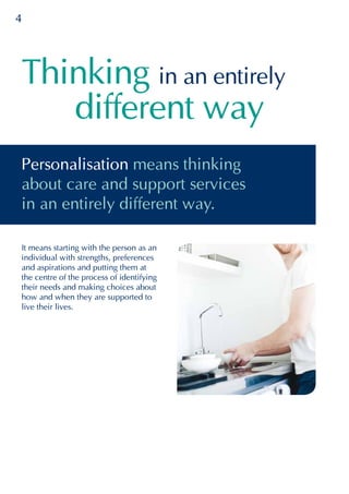 4
different way
Thinking in an entirely
It means starting with the person as an
individual with strengths, preferences
and aspirations and putting them at
the centre of the process of identifying
their needs and making choices about
how and when they are supported to
live their lives.
Personalisation means thinking
about care and support services
in an entirely different way.
 
