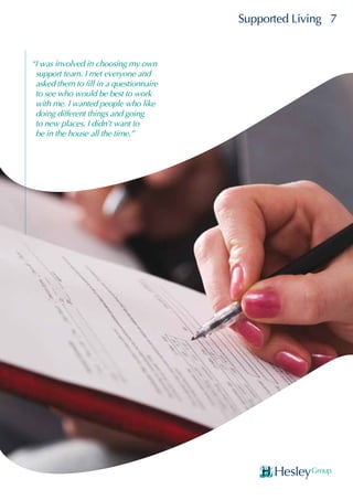 Supported Living 7
“I was involved in choosing my own
support team. I met everyone and
asked them to fill in a questionnaire
to see who would be best to work
with me. I wanted people who like
doing different things and going
to new places. I didn’t want to
be in the house all the time.”
 
