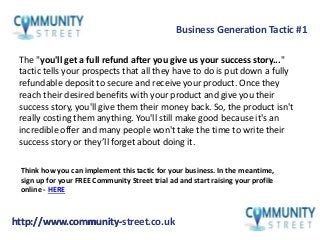 http://www.community-street.co.ukhttp://www.community-
The "you'll get a full refund after you give us your success story..."
tactic tells your prospects that all they have to do is put down a fully
refundable deposit to secure and receive your product. Once they
reach their desired benefits with your product and give you their
success story, you'll give them their money back. So, the product isn't
really costing them anything. You'll still make good because it's an
incredible offer and many people won't take the time to write their
success story or they’ll forget about doing it.
Business Generation Tactic #1
Think how you can implement this tactic for your business. In the meantime,
sign up for your FREE Community Street trial ad and start raising your profile
online - HERE
 