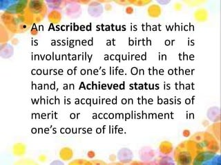 • An Ascribed status is that which
is assigned at birth or is
involuntarily acquired in the
course of one’s life. On the other
hand, an Achieved status is that
which is acquired on the basis of
merit or accomplishment in
one’s course of life.
 
