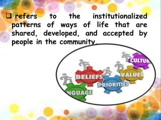  refers to the institutionalized
patterns of ways of life that are
shared, developed, and accepted by
people in the community.
 
