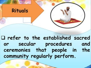 Rituals
 refer to the established sacred
or secular procedures and
ceremonies that people in the
community regularly perform.
 