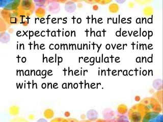  It refers to the rules and
expectation that develop
in the community over time
to help regulate and
manage their interaction
with one another.
 