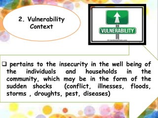 2. Vulnerability
Context
 pertains to the insecurity in the well being of
the individuals and households in the
community, which may be in the form of the
sudden shocks (conflict, illnesses, floods,
storms , droughts, pest, diseases)
 