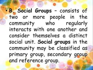 • B. Social Groups – consists of
two or more people in the
community who regularly
interacts with one another and
consider themselves a distinct
social unit. Social groups in the
community may be classified as
primary group, secondary group
and reference group.
 