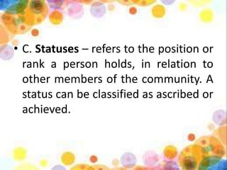 • C. Statuses – refers to the position or
rank a person holds, in relation to
other members of the community. A
status can be classified as ascribed or
achieved.
 